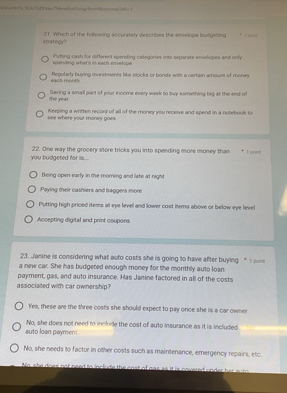 MVwHhYx_9GU7zZKVao7hfwwKrA3cng/formResponse?pli=1
21. Which of the following accurately describes the envelope budgeting 1 point
strategy?
Putting cash for different spending categories into separate envelopes and only
spending what's in each envelope
Regularly buying investments like stocks or bonds with a certain amount of money
each month
Saving a small part of your income every week to buy something big at the end of
the year
Keeping a written record of all of the money you receive and spend in a notebook to
see where your money goes
22. One way the grocery store tricks you into spending more money than 1 point
you budgeted for is...
Being open early in the morning and late at night
Paying their cashiers and baggers more
Putting high priced items at eye level and lower cost items above or below eye level
Accepting digital and print coupons
23. Janine is considering what auto costs she is going to have after buying * 1 point
a new car. She has budgeted enough money for the monthly auto loan
payment, gas, and auto insurance. Has Janine factored in all of the costs
associated with car ownership?
Yes, these are the three costs she should expect to pay once she is a car owner
No, she does not need to include the cost of auto insurance as it is included
auto loan payment
No, she needs to factor in other costs such as maintenance, emergency repairs, etc.
No she does not need to include the cost of gas as it is covered under her auto