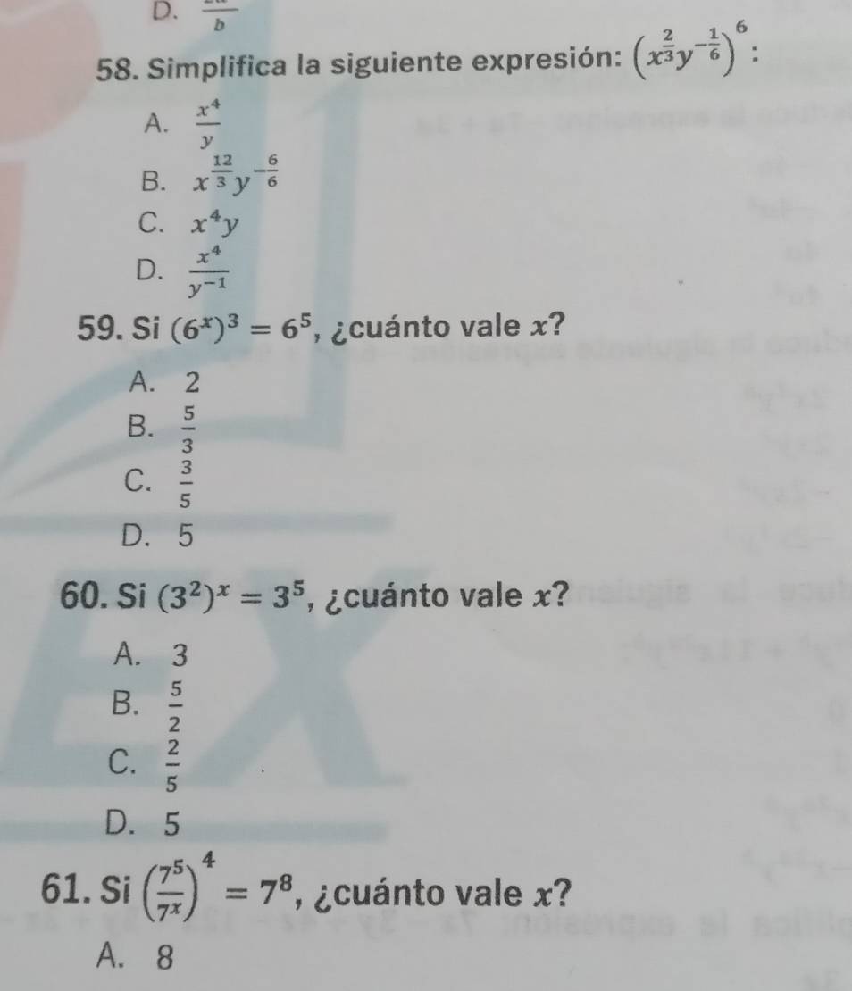 frac b 
58. Simplifica la siguiente expresión: (x^(frac 2)3y^(-frac 1)6)^6 :
A.  x^4/y 
B. x^(frac 12)3y^(-frac 6)6
C. x^4y
D.  x^4/y^(-1) 
59. Si (6^x)^3=6^5 , ¿cuánto vale x?
A. 2
B.  5/3 
C.  3/5 
D. 5
60. Si (3^2)^x=3^5 , ¿cuánto vale x?
A. 3
B.  5/2 
C.  2/5 
D. 5
61. Si ( 7^5/7^x )^4=7^8 , ¿cuánto vale x?
A. 8