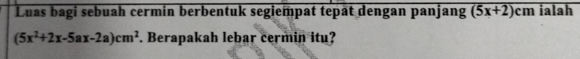 Luas bagi sebuah cermin berbentuk segiempat tepät dengan panjang (5x+2)cm ialah
(5x^2+2x-5ax-2a)cm^2. Berapakah lebar cermin itu?