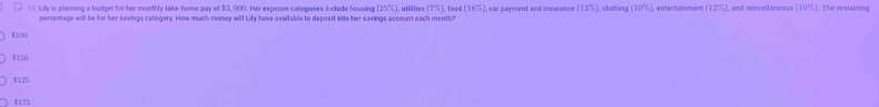 Lily is planning a budget for her monthly take-home pay of $3, 000. Her expense categories include housing (25%), utilities (7%), food (18% ) , car payment and insurance (13%), clothing (10%), entertainment 12° %), and miscellaneous (10%). The remaining
percentage will be for her savings callegory. How much money will Lily have available to deposit into her savings account each month?
8100
$150
$125
$175