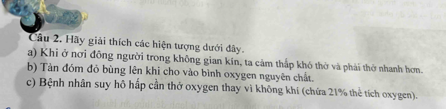 Hãy giải thích các hiện tượng dưới đây. 
a) Khi ở nơi đông người trong không gian kín, ta cảm thấp khó thở và phải thở nhanh hơn. 
b) Tàn đóm đỏ bùng lên khi cho vào bình oxygen nguyên chất. 
c) Bệnh nhân suy hô hấp cần thở oxygen thay vì không khí (chứa 21% thể tích oxygen).