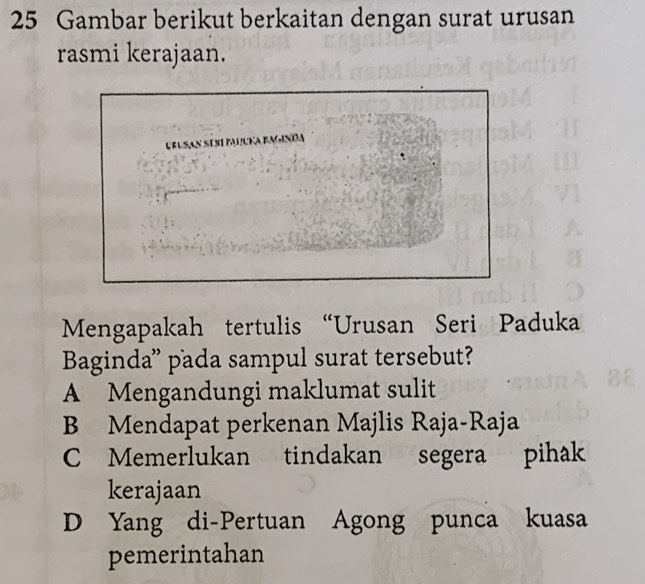 Gambar berikut berkaitan dengan surat urusan
rasmi kerajaan.
UBUSAN SESI PALcKa BAGINda
Mengapakah tertulis “Urusan Seri Paduka
Baginda” pada sampul surat tersebut?
A Mengandungi maklumat sulit
B Mendapat perkenan Majlis Raja-Raja
C Memerlukan tindakan segera pihak
kerajaan
D Yang di-Pertuan Agong punca kuasa
pemerintahan