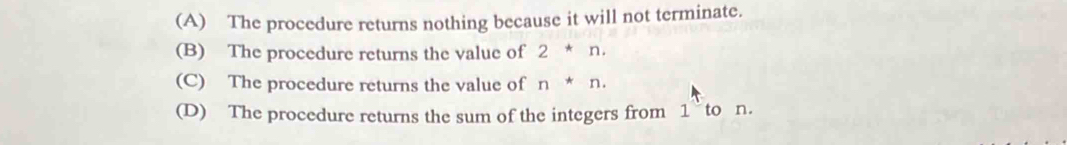 (A) The procedure returns nothing because it will not terminate.
(B) The procedure returns the value of 2*n.
(C) The procedure returns the value of n*n.
(D) The procedure returns the sum of the integers from 1 to n.