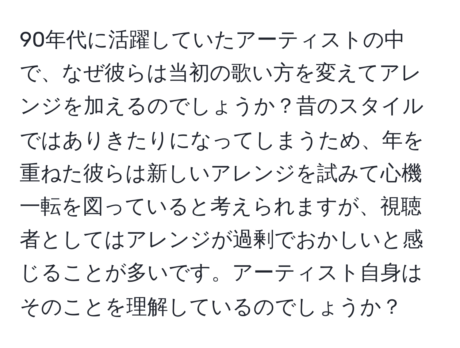 90年代に活躍していたアーティストの中で、なぜ彼らは当初の歌い方を変えてアレンジを加えるのでしょうか？昔のスタイルではありきたりになってしまうため、年を重ねた彼らは新しいアレンジを試みて心機一転を図っていると考えられますが、視聴者としてはアレンジが過剰でおかしいと感じることが多いです。アーティスト自身はそのことを理解しているのでしょうか？