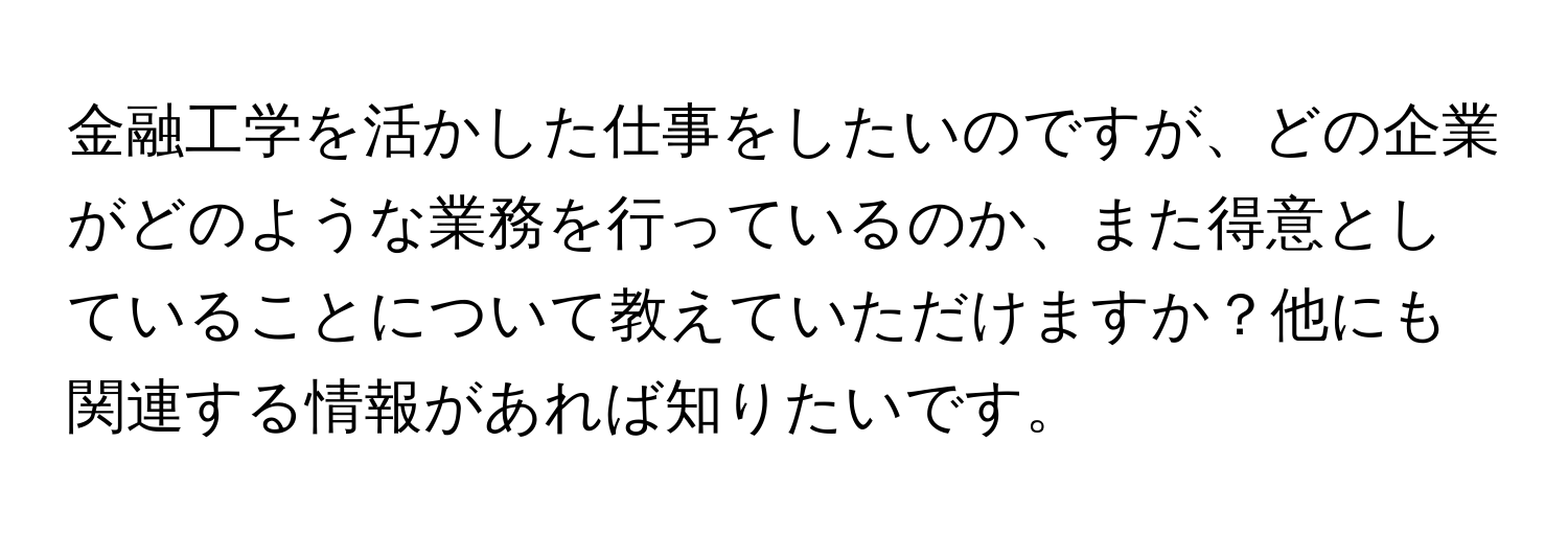 金融工学を活かした仕事をしたいのですが、どの企業がどのような業務を行っているのか、また得意としていることについて教えていただけますか？他にも関連する情報があれば知りたいです。