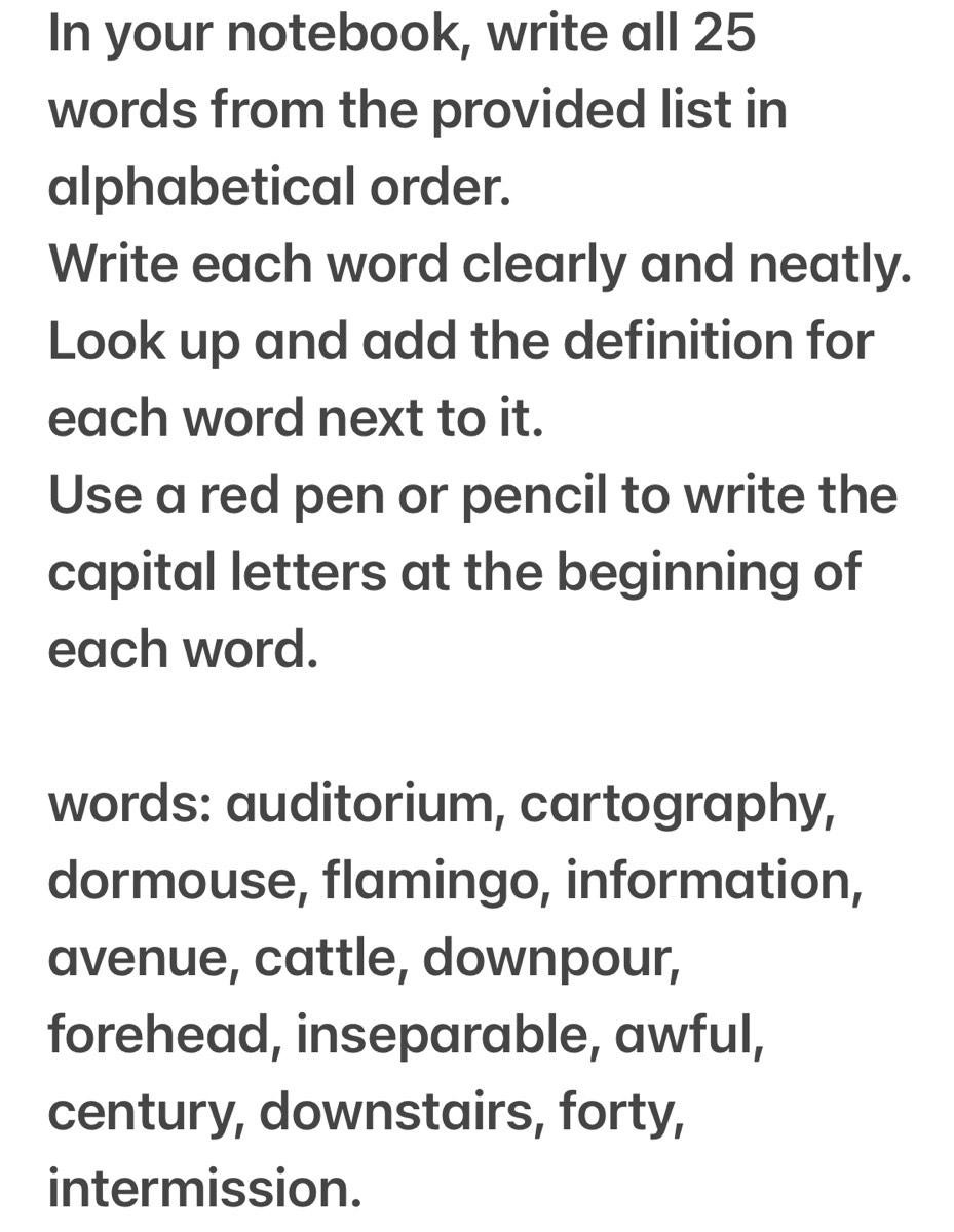 In your notebook, write all 25
words from the provided list in 
alphabetical order. 
Write each word clearly and neatly. 
Look up and add the definition for 
each word next to it. 
Use a red pen or pencil to write the 
capital letters at the beginning of 
each word. 
words: auditorium, cartography, 
dormouse, flamingo, information, 
avenue, cattle, downpour, 
forehead, inseparable, awful, 
century, downstairs, forty, 
intermission.