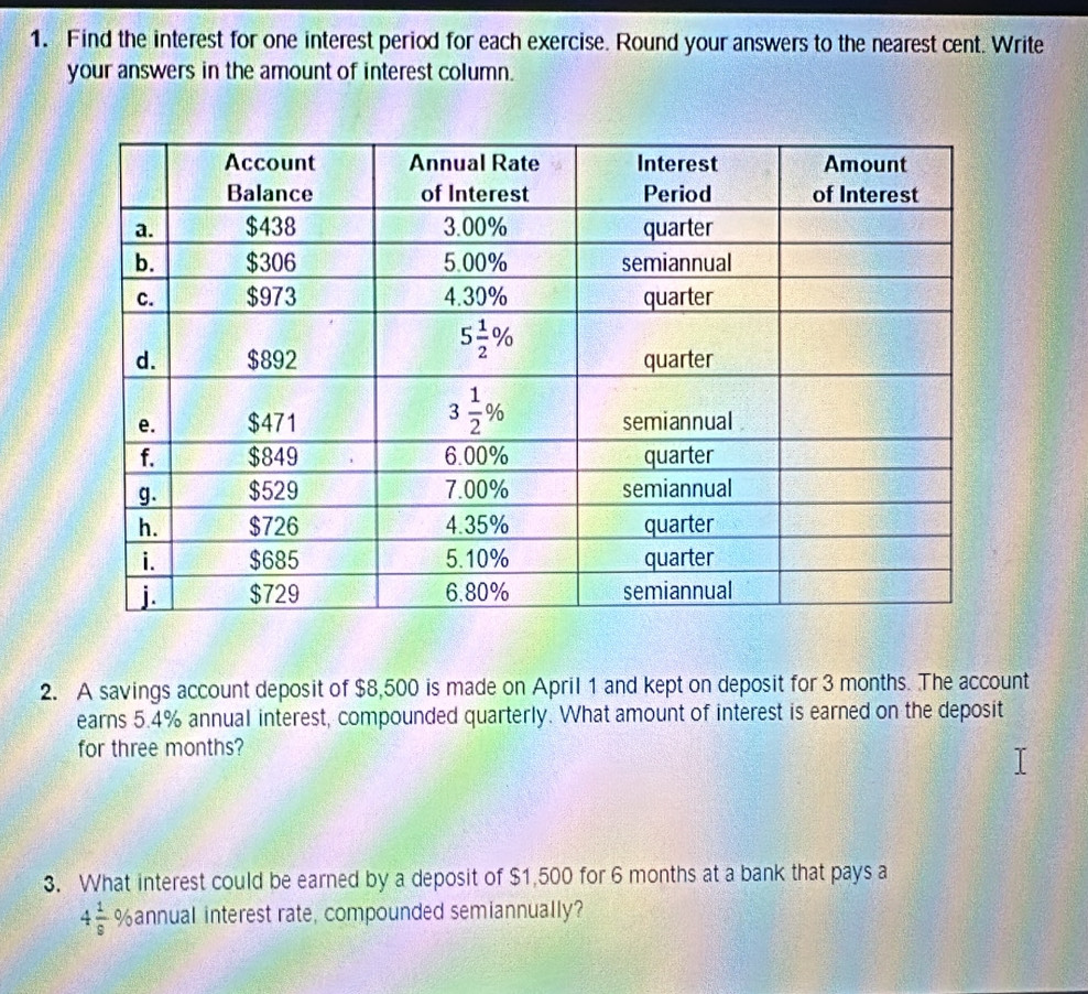 Find the interest for one interest period for each exercise. Round your answers to the nearest cent. Write
your answers in the amount of interest column.
2. A savings account deposit of $8,500 is made on April 1 and kept on deposit for 3 months. The account
earns 5.4% annual interest, compounded quarterly. What amount of interest is earned on the deposit
for three months?
3. What interest could be earned by a deposit of $1,500 for 6 months at a bank that pays a
4 1/9  %annual interest rate, compounded semiannually?