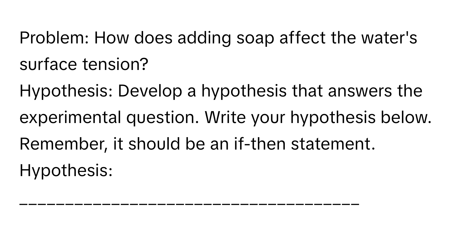 Problem: How does adding soap affect the water's surface tension?

Hypothesis: Develop a hypothesis that answers the experimental question. Write your hypothesis below. Remember, it should be an if-then statement.
Hypothesis: _____________________________________