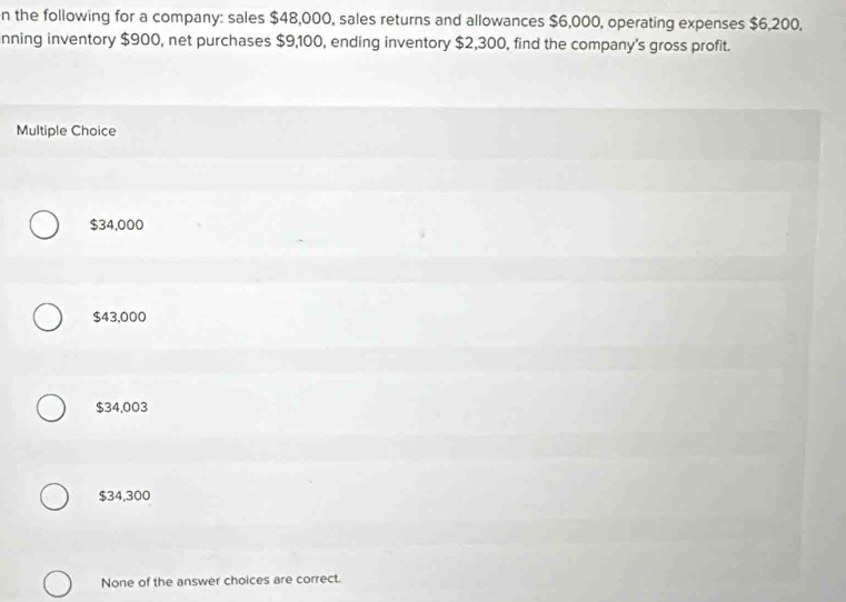 the following for a company: sales $48,000, sales returns and allowances $6,000, operating expenses $6,200,
nning inventory $900, net purchases $9,100, ending inventory $2,300, find the company's gross profit.
Multiple Choice
$34,000
$43,000
$34,003
$34,300
None of the answer choices are correct.