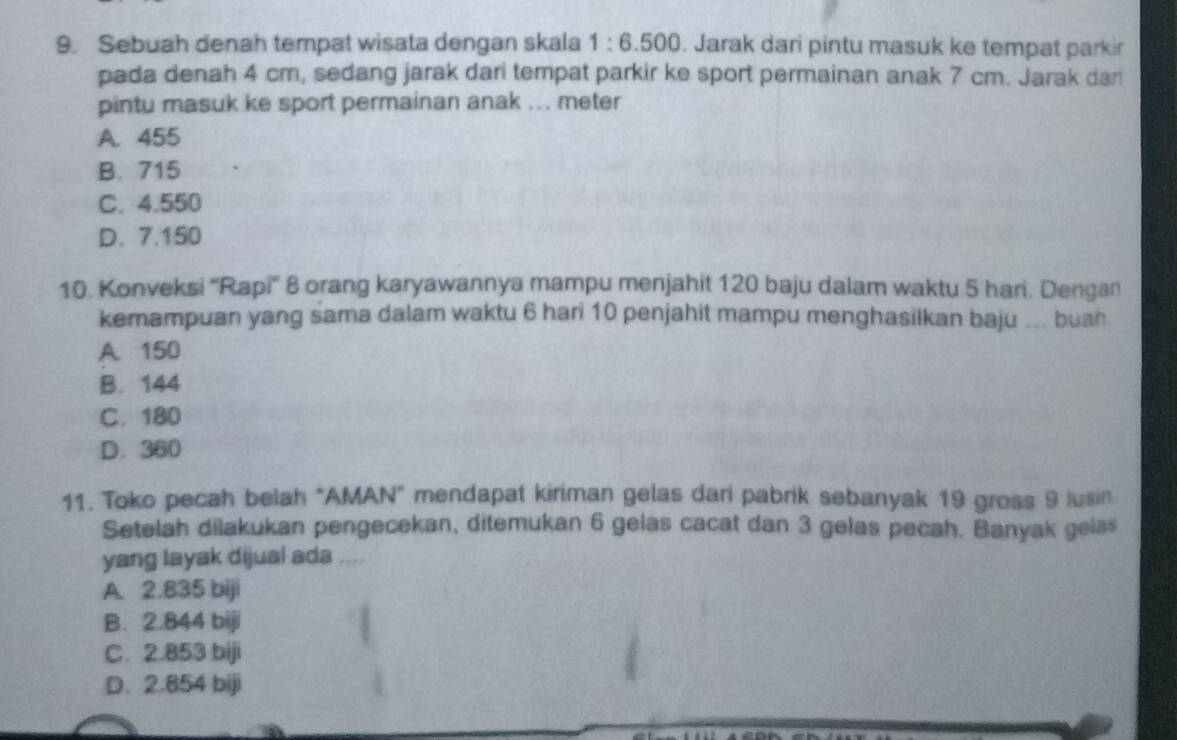 Sebuah denah tempat wisata dengan skala 1:6.500. Jarak dari pintu masuk ke tempat parkir
pada denah 4 cm, sedang jarak dari tempat parkir ke sport permainan anak 7 cm. Jarak dar!
pintu masuk ke sport permainan anak ... meter
A. 455
B. 715
C. 4.550
D. 7.150
10. Konveksi “Rapi' 8 orang karyawannya mampu menjahit 120 baju dalam waktu 5 han. Dengan
kemampuan yang sama dalam waktu 6 hari 10 penjahit mampu menghasilkan baju ... buah
A. 150
B. 144
C. 180
D. 360
11. Toko pecah belah "AMAN" mendapat kiriman gelas dari pabrik sebanyak 19 gross 9 lusin
Setelah dilakukan pengecekan, ditemukan 6 gelas cacat dan 3 gelas pecah. Banyak gelas
yang layak dijual ada ....
A. 2.835 biji
B. 2.844 biji
C. 2.853 biji
D. 2.854 biji