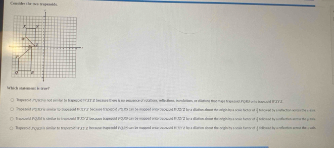 Consider the two trapezoids.
Which statement is true?
Trapezoid PQRS is not similar to trapezoid WXYZ because there is no sequence of rotations, reflections, translations, or dilations that maps trapezoid PQRS onto trapezoid WXY Z.
Trapezoid PQRS is similar to trapezoid WXYZ because trapezoid PQRS can be mapped onto trapezoid 1'XYZ by a dilation about the origin by a scale factor of  3/4  ollowed by a reflection across the z -axis.
Trapezoid PQRS is similar to trapezoid WXYZ because trapezoid PQRS can be mapped onto trapezoid WXY Z by a dilation about the origin by a scale factor of  3/4  followed by a reflection across the y-axis
Trapezoid PQRS is similar to trapezoid WXY Z because trapezoid PQRS can be mapped onto trapezoid WXYZ by a dilation about the origin by a scale factor of  4/5  followed by a reflection across the _-axis.