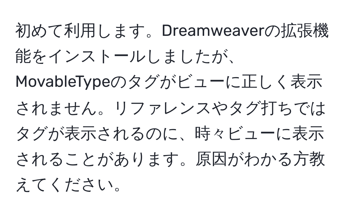 初めて利用します。Dreamweaverの拡張機能をインストールしましたが、MovableTypeのタグがビューに正しく表示されません。リファレンスやタグ打ちではタグが表示されるのに、時々ビューに表示されることがあります。原因がわかる方教えてください。