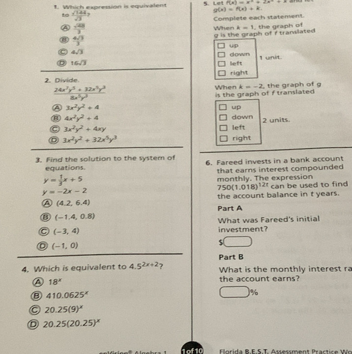 Which expression is equivalent 5. Let f(x)=x^3+2x^2+x and
to  sqrt(144)/sqrt(3) 
g(x)=f(x)+k. 
Complete each statement.
A  sqrt(48)/3  When k=1 , the graph of
g is the graph of f translated
B  4sqrt(3)/3 
up
C 4sqrt(3)
down
D 16sqrt(3) left 1 unit.
right
2. Divide.
 (24x^7y^5+32x^5y^3)/8x^5y^3  the graph of g
When k=-2
is the graph of f translated
a 3x^2y^2+4
up
B 4x^2y^2+4 down 2 units.
C 3x^2y^2+4xy left
3x^2y^2+32x^5y^3 right
3. Find the solution to the system of 6. Fareed invests in a bank account
equations.
that earns interest compounded
y= 1/3 x+5 monthly. The expression
750(1.018)^12t
y=-2x-2 can be used to find
the account balance in t years.
A (4.2,6.4)
Part A
B (-1.4,0.8)
What was Fareed's initial
(-3,4) investment?
(-1,0)
S
Part B
4. Which is equivalent to 4.5^(2x+2) ? What is the monthly interest ra
A 18^x
the account earns?
B 410.0625^x
□ %
20.25(9)^x
D 20.25(20.25)^x
Florída B.E.S.T. Assessment Practice Wo