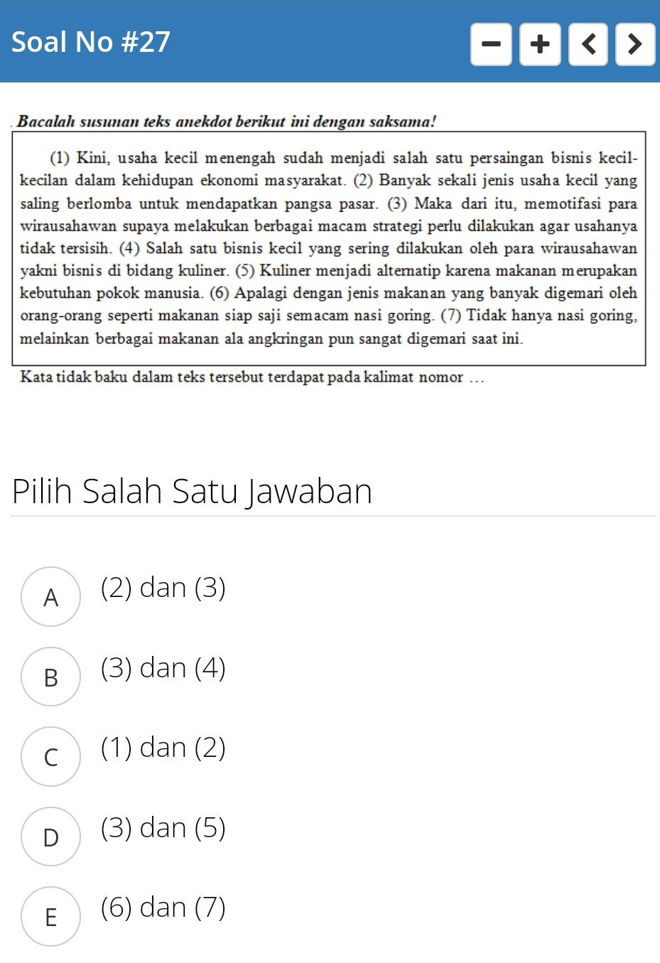 Soal No #27
Bacalah susunan teks anekdot berikut ini dengan saksama!
(1) Kini, usaha kecil menengah sudah menjadi salah satu persaingan bisnis kecil-
kecilan dalam kehidupan ekonomi masyarakat. (2) Banyak sekali jenis usaha kecil yang
saling berlomba untuk mendapatkan pangsa pasar. (3) Maka dari itu, memotifasi para
wirausahawan supaya melakukan berbagai macam strategi perlu dilakukan agar usahanya
tidak tersisih. (4) Salah satu bisnis kecil yang sering dilakukan oleh para wirausahawan
yakni bisnis di bidang kuliner. (5) Kuliner menjadi alternatip karena makanan merupakan
kebutuhan pokok manusia. (6) Apalagi dengan jenis makanan yang banyak digemari oleh
orang-orang seperti makanan siap saji semacam nasi goring. (7) Tidak hanya nasi goring,
melainkan berbagai makanan ala angkringan pun sangat digemari saat ini.
Kata tidak baku dalam teks tersebut terdapat pada kalimat nomor …
Pilih Salah Satu Jawaban
A (2) dan (3)
B (3) dan (4)
C (1) dan (2)
D (3) dan (5)
E (6) dan (7)