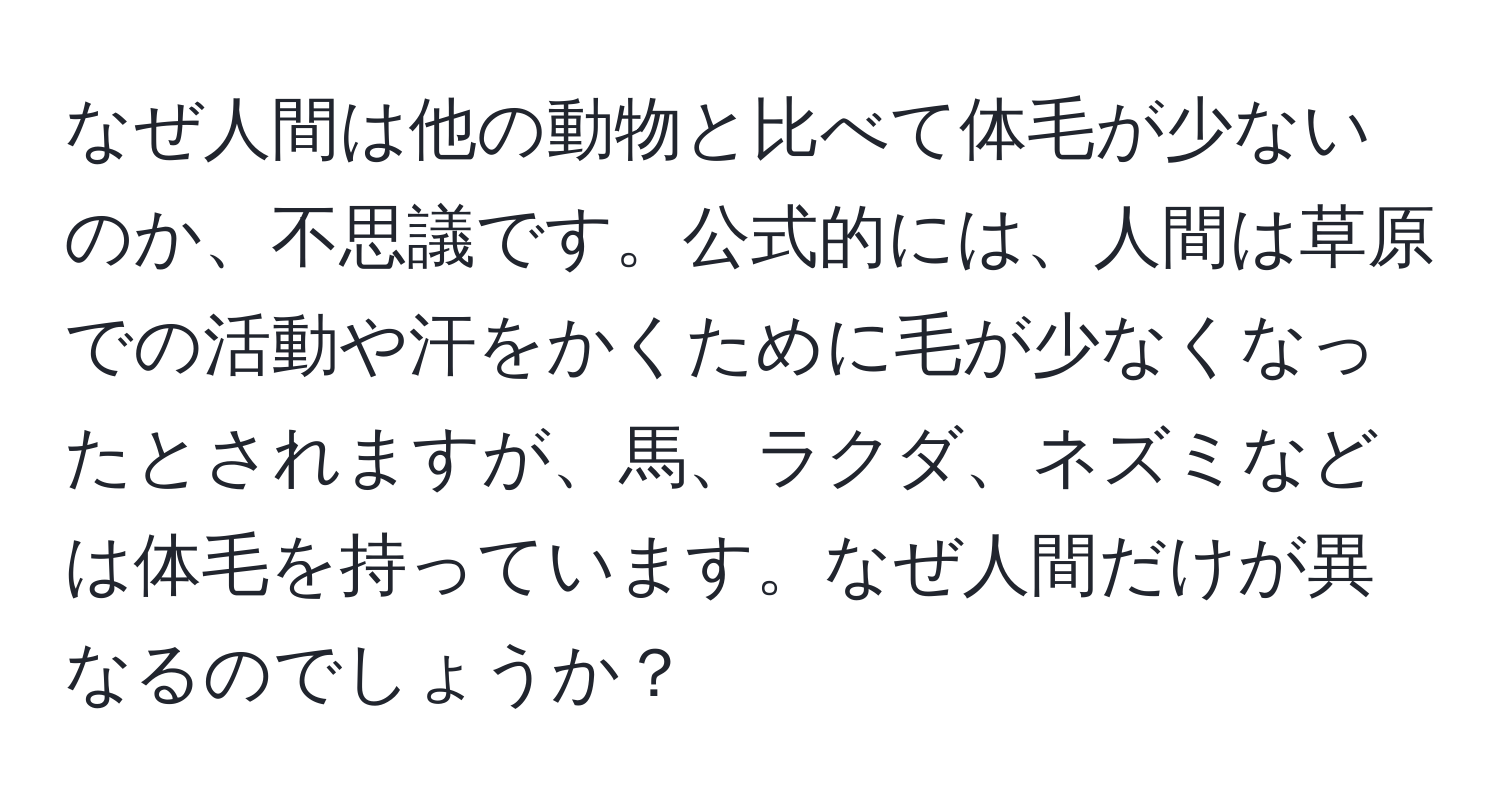 なぜ人間は他の動物と比べて体毛が少ないのか、不思議です。公式的には、人間は草原での活動や汗をかくために毛が少なくなったとされますが、馬、ラクダ、ネズミなどは体毛を持っています。なぜ人間だけが異なるのでしょうか？