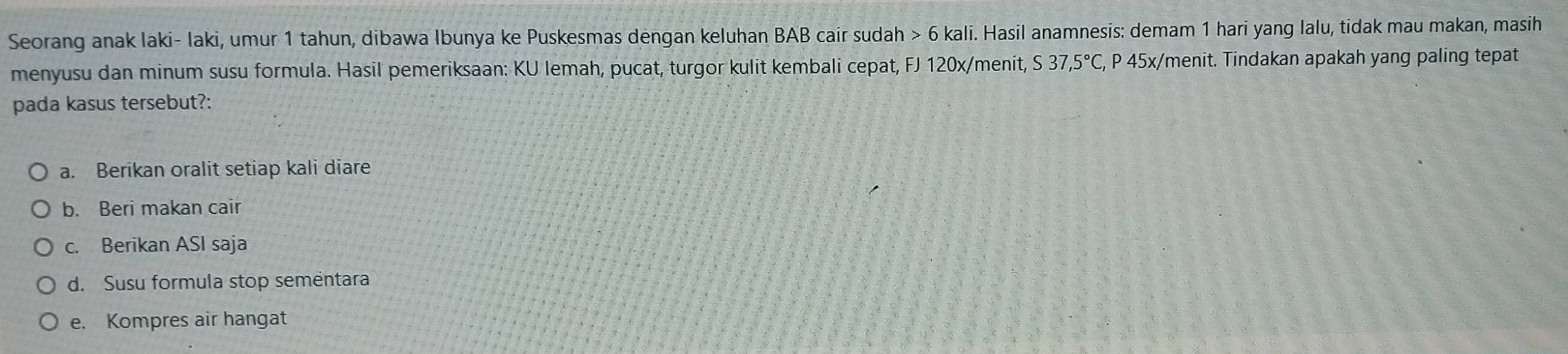 Seorang anak laki- laki, umur 1 tahun, dibawa Ibunya ke Puskesmas dengan keluhan BAB cair sudah > 6 kali. Hasil anamnesis: demam 1 hari yang lalu, tidak mau makan, masih
menyusu dan minum susu formula. Hasil pemeriksaan: KU lemah, pucat, turgor kulit kembali cepat, FJ 120x /menit, S37,5°C, P 45x /menit. Tindakan apakah yang paling tepat
pada kasus tersebut?:
a. Berikan oralit setiap kali diare
b. Beri makan cair
c. Berikan ASI saja
d. Susu formula stop sementara
e. Kompres air hangat