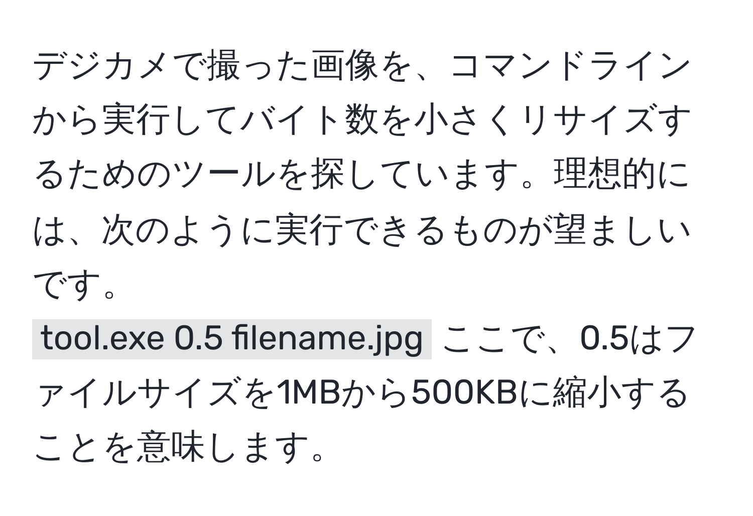 デジカメで撮った画像を、コマンドラインから実行してバイト数を小さくリサイズするためのツールを探しています。理想的には、次のように実行できるものが望ましいです。  
`tool.exe 0.5 filename.jpg` ここで、0.5はファイルサイズを1MBから500KBに縮小することを意味します。