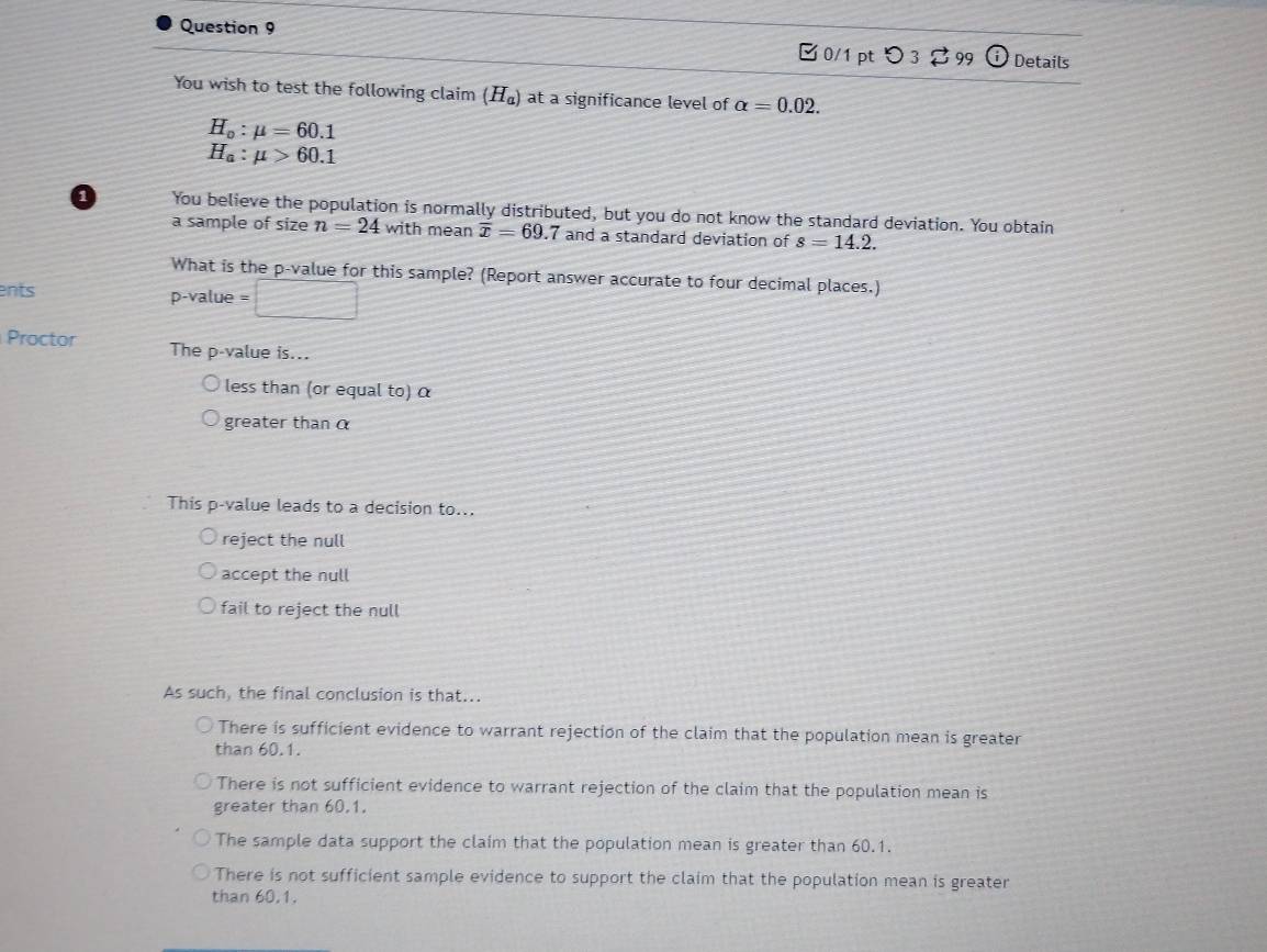 99 1 Details
0/1 pt つ 3
You wish to test the following claim (H_a) at a significance level of alpha =0.02.
H_o:mu =60.1
H_a:mu >60.1
You believe the population is normally distributed, but you do not know the standard deviation. You obtain
a sample of size n=24 with mean overline x=69.7 and a standard deviation of s=14.2. 
What is the p -value for this sample? (Report answer accurate to four decimal places.)
ents p -value □ 
Proctor The p -value is...
less than (or equal to) α
greater thanα
This p -value leads to a decision to...
reject the null
accept the null
fail to reject the null
As such, the final conclusion is that...
There is sufficient evidence to warrant rejection of the claim that the population mean is greater
than 60.1.
There is not sufficient evidence to warrant rejection of the claim that the population mean is
greater than 60, 1,
The sample data support the claim that the population mean is greater than 60.1.
There is not sufficient sample evidence to support the claim that the population mean is greater
than 60, 1.