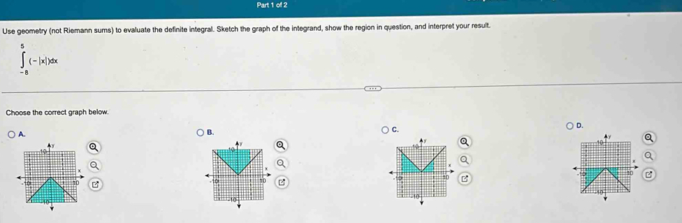 Use geometry (not Riemann sums) to evaluate the definite integral. Sketch the graph of the integrand, show the region in question, and interpret your result.
∈tlimits _(-8)^8(-|x|)dx
Choose the correct graph below.
A.
B.
C.
D.