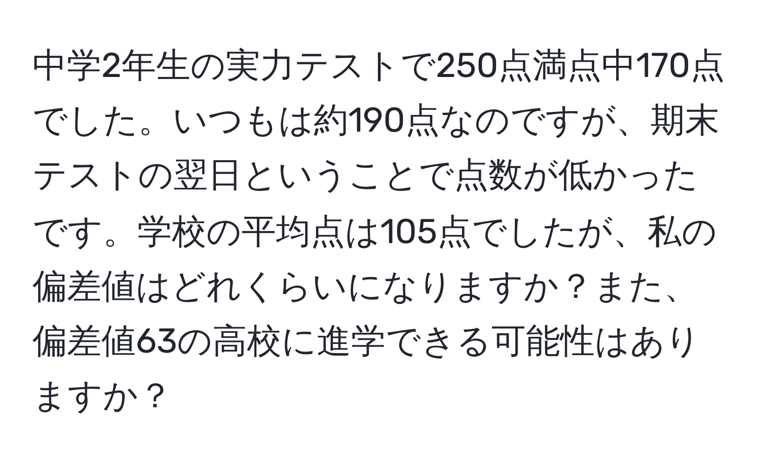 中学2年生の実力テストで250点満点中170点でした。いつもは約190点なのですが、期末テストの翌日ということで点数が低かったです。学校の平均点は105点でしたが、私の偏差値はどれくらいになりますか？また、偏差値63の高校に進学できる可能性はありますか？