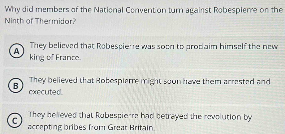 Why did members of the National Convention turn against Robespierre on the
Ninth of Thermidor?
They believed that Robespierre was soon to proclaim himself the new
A
king of France.
B
They believed that Robespierre might soon have them arrested and
executed.
C They believed that Robespierre had betrayed the revolution by
accepting bribes from Great Britain.