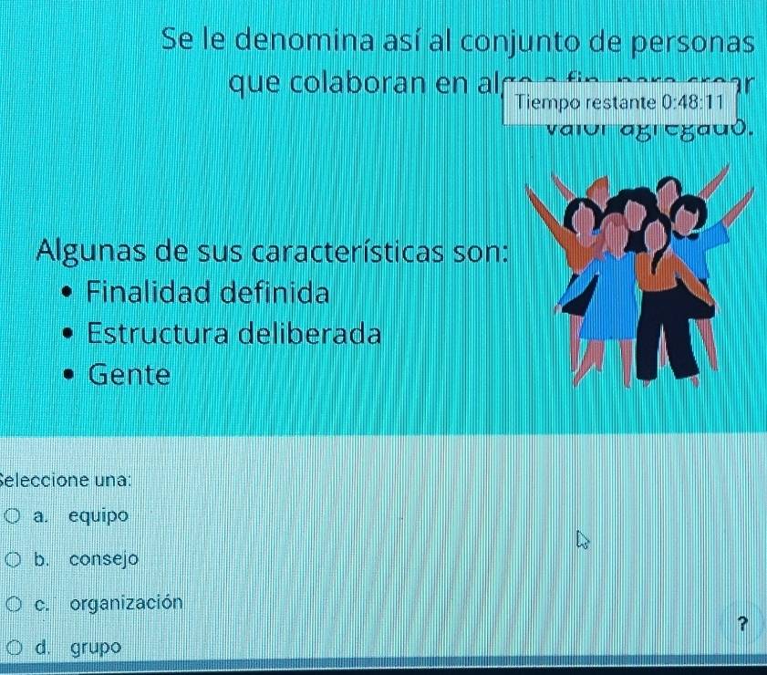 Se le denomina así al conjunto de personas
que colaboran en al
a
Tiempo restante 0:48:11
10l agl cgauð.
Algunas de sus características son:
Finalidad definida
Estructura deliberada
Gente
Seleccione una:
a. equipo
b. consejo
c. organización
?
d. grupo