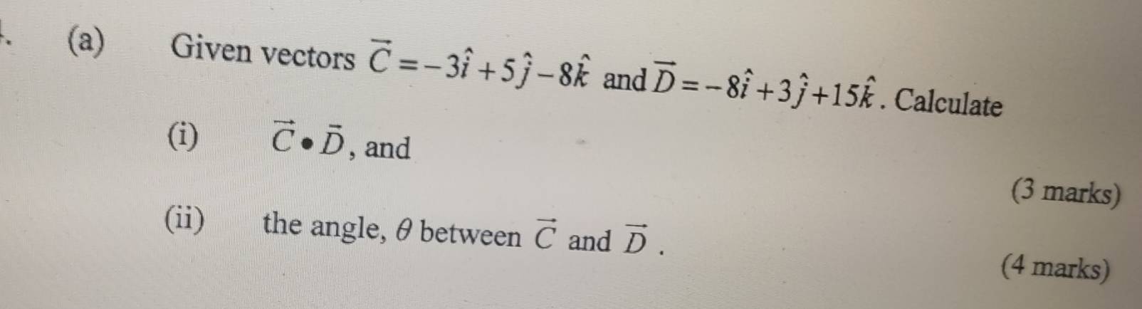 Given vectors vector C=-3hat i+5hat j-8hat k and vector D=-8hat i+3hat j+15hat k. Calculate 
(i) vector C· vector D , and 
(3 marks) 
(ii) the angle, θ between vector C and vector D. 
(4 marks)