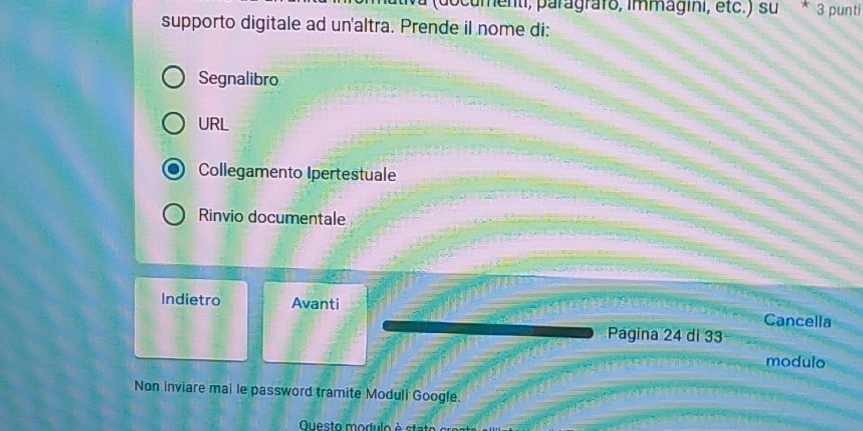 pocumenti, paragrafo, immagini, étc.) su * 3 punti
supporto digitale ad un'altra. Prende il nome di:
Segnalibro
URL
Collegamento Ipertestuale
Rinvio documentale
Indietro Avanti Cancella
Pagina 24 di 33
modulo
Non inviare mai le password tramite Moduli Google.
Questo modulo à stat