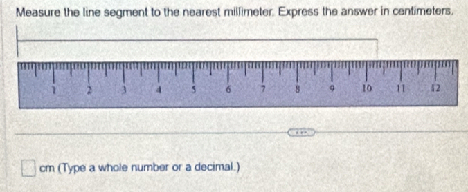 Measure the line segment to the nearest millimeter. Express the answer in centimeters,
cm (Type a whole number or a decimal.)