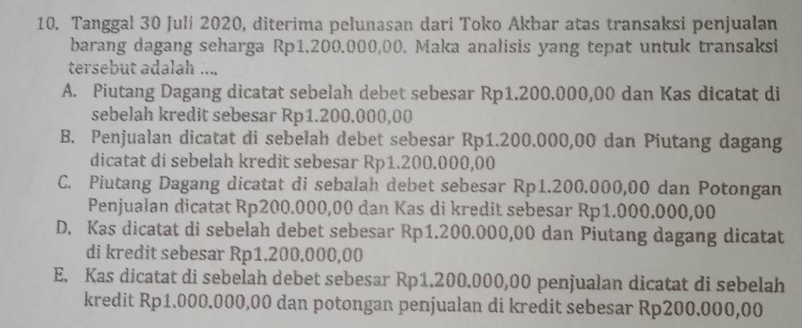 Tanggal 30 Juli 2020, diterima pelunasan dari Toko Akbar atas transaksi penjualan
barang dagang seharga Rp1.200.000,00. Maka analisis yang tepat untuk transaksi
tersebut adalah ....
A. Piutang Dagang dicatat sebelah debet sebesar Rp1.200.000,00 dan Kas dicatat di
sebelah kredit sebesar Rp1.200,000,00
B. Penjualan dicatat di sebelah debet sebesar Rp1.200.000,00 dan Piutang dagang
dicatat di sebelah kredit sebesar Rp1.200.000,00
C. Piutang Dagang dicatat di sebalah debet sebesar Rp1.200.000,00 dan Potongan
Penjualan dicatat Rp200.000,00 dan Kas di kredit sebesar Rp1.000.000,00
D. Kas dicatat di sebelah debet sebesar Rp1.200.000,00 dan Piutang dagang dicatat
di kredit sebesar Rp1.200.000,00
E. Kas dicatat di sebelah debet sebesar Rp1.200.000,00 penjualan dicatat di sebelah
kredit Rp1.000.000,00 dan potongan penjualan di kredit sebesar Rp200.000,00