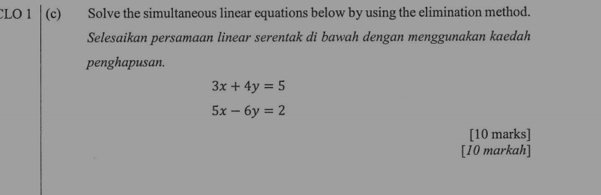 CLO 1 (c) Solve the simultaneous linear equations below by using the elimination method.
Selesaikan persamaan linear serentak di bawah dengan menggunakan kaedah
penghapusan.
3x+4y=5
5x-6y=2
[10 marks]
[10 markah]