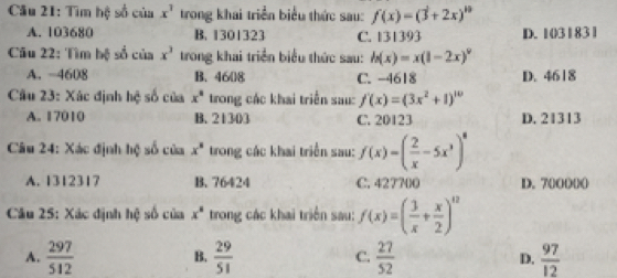 Tìm hệ số của x^3 trong khai triển biểu thức sau: f(x)=(3+2x)^10
A. 103680 B. 1301323 C. 131393 D. 1031831
Câu 22: Tìm bộ số của x^3 trong khai triển biểu thức sau: h(x)=x(1-2x)^9
A. -4608 B. 4608 C. -4618 D. 4618
Câu 23: Xác định hệ số của x° trong các khai triển sau: f'(x)=(3x^2+1)^10
A. 17010 B. 21303 C. 20123 D. 21313
Câu 24: Xác định hệ số của x^8 trong các khai triển sau: f(x)=( 2/x -5x^3)^8
A. 1312317 B. 76424 C. 427700 D. 700000
Câu 25: Xác định hệ số của x^8 trong các khai triển sau: f(x)=( 3/x + x/2 )^12
A.  297/512   29/51  C.  27/52   97/12 
B.
D.