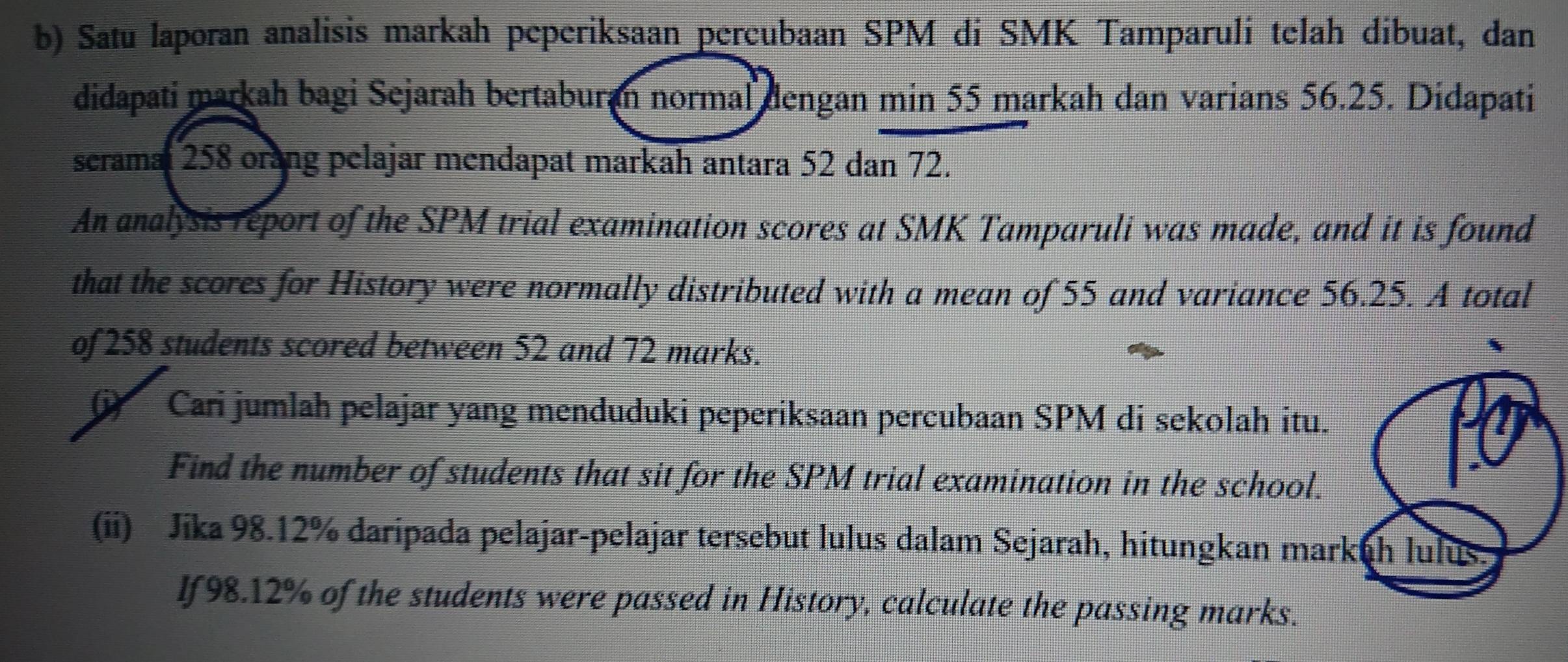 Satu laporan analisis markah peperiksaan percubaan SPM di SMK Tamparuli telah dibuat, dan 
didapati markah bagi Sejarah bertaburan normal dengan min 55 markah dan varians 56.25. Didapati 
seramal 258 orang pelajar mendapat markah antara 52 dan 72. 
An analysis report of the SPM trial examination scores at SMK Tamparuli was made, and it is found 
that the scores for History were normally distributed with a mean of 55 and variance 56.25. A total 
of 258 students scored between 52 and 72 marks. 
Cari jumlah pelajar yang menduduki peperiksaan percubaan SPM di sekolah itu. 
Find the number of students that sit for the SPM trial examination in the school. 
(ii) Jika 98.12% daripada pelajar-pelajar tersebut lulus dalam Sejarah, hitungkan markuh lulus. 
lf98. 12% of the students were passed in History, calculate the passing marks.