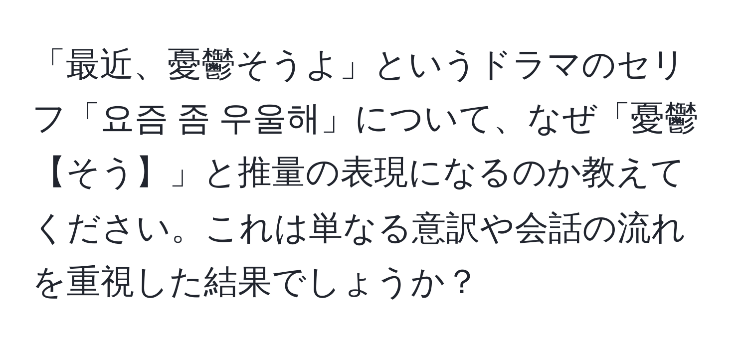 「最近、憂鬱そうよ」というドラマのセリフ「요즘 좀 우울해」について、なぜ「憂鬱【そう】」と推量の表現になるのか教えてください。これは単なる意訳や会話の流れを重視した結果でしょうか？