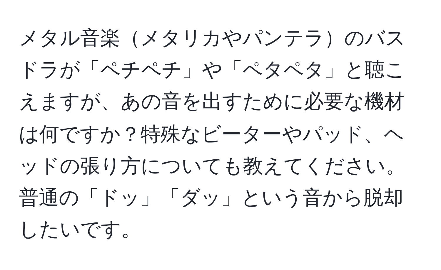 メタル音楽メタリカやパンテラのバスドラが「ペチペチ」や「ペタペタ」と聴こえますが、あの音を出すために必要な機材は何ですか？特殊なビーターやパッド、ヘッドの張り方についても教えてください。普通の「ドッ」「ダッ」という音から脱却したいです。