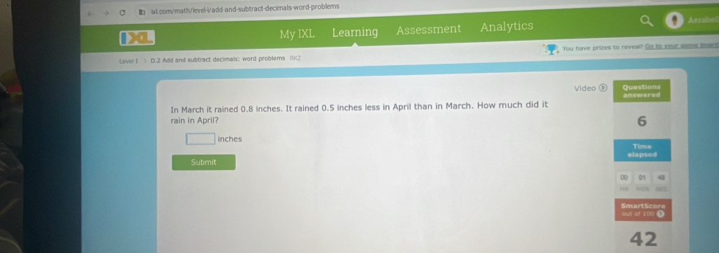 My IXL Learning Assessment Analytics 
Lever I ) D.2 Add and subtract decimals: word problers You have prizes to reveal! Go to your game boars 
In March it rained 0.8 inches. It rained 0.5 inches less in April than in March. How much did it Video Questions answered 
rain in April?
6
inches
Time 
elapsed 
Submit 
SmartScore 
out of 100 1 
42