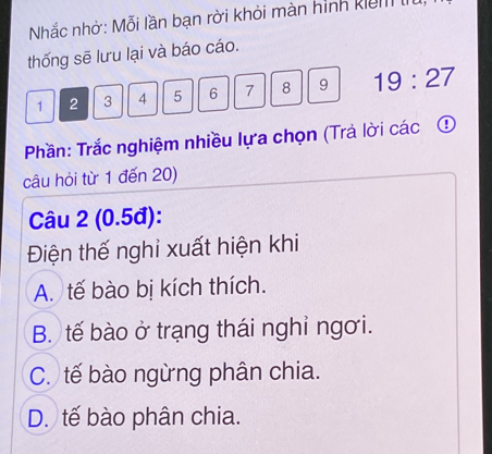 Nhắc nhờ: Mỗi lần bạn rời khỏi màn hình kiể 
thống sẽ lưu lại và báo cáo.
1 2 3 4 5 6 7 8 9 19:27
Phần: Trắc nghiệm nhiều lựa chọn (Trả lời các ④
câu hỏi từ 1 đến 20)
Câu 2 (0.5đ):
Điện thế nghi xuất hiện khi
A. tế bào bị kích thích.
B. tế bào ở trạng thái nghỉ ngơi.
C. tế bào ngừng phân chia.
D. tế bào phân chia.