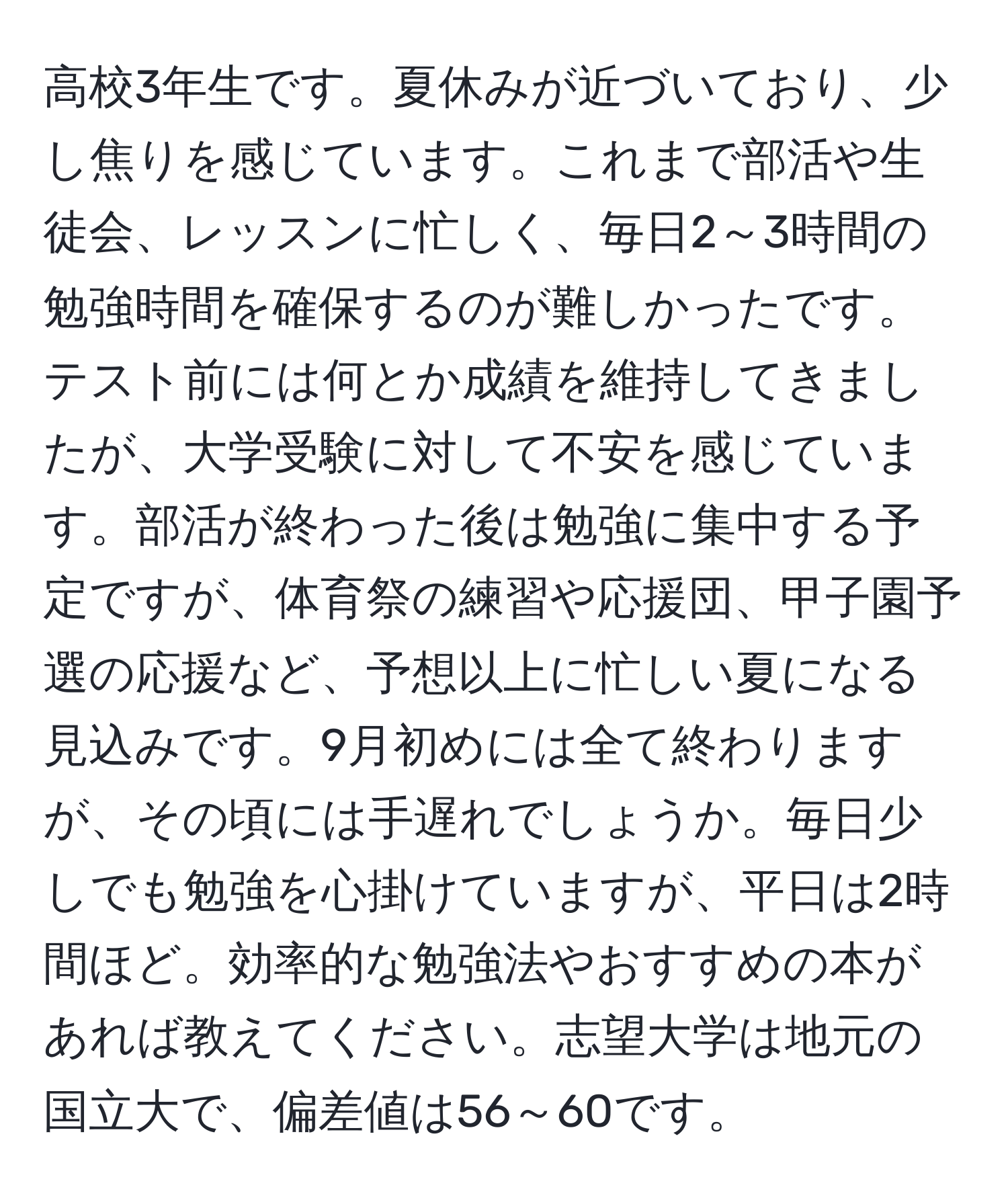 高校3年生です。夏休みが近づいており、少し焦りを感じています。これまで部活や生徒会、レッスンに忙しく、毎日2～3時間の勉強時間を確保するのが難しかったです。テスト前には何とか成績を維持してきましたが、大学受験に対して不安を感じています。部活が終わった後は勉強に集中する予定ですが、体育祭の練習や応援団、甲子園予選の応援など、予想以上に忙しい夏になる見込みです。9月初めには全て終わりますが、その頃には手遅れでしょうか。毎日少しでも勉強を心掛けていますが、平日は2時間ほど。効率的な勉強法やおすすめの本があれば教えてください。志望大学は地元の国立大で、偏差値は56～60です。