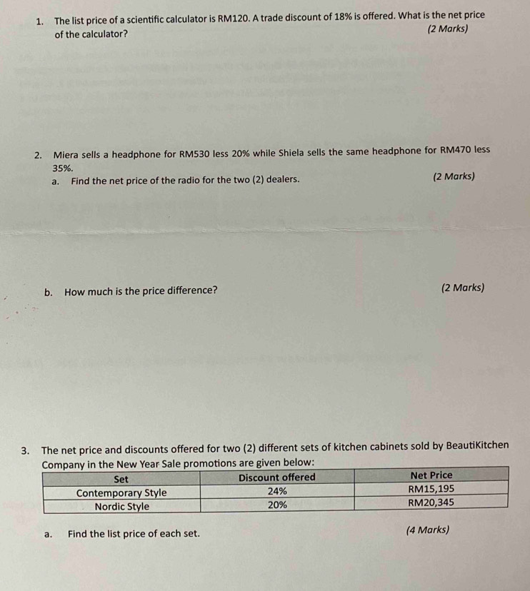 The list price of a scientific calculator is RM120. A trade discount of 18% is offered. What is the net price 
of the calculator? (2 Marks) 
2. Miera sells a headphone for RM530 less 20% while Shiela sells the same headphone for RM470 less
35%. 
a. Find the net price of the radio for the two (2) dealers. (2 Marks) 
b. How much is the price difference? (2 Marks) 
3. The net price and discounts offered for two (2) different sets of kitchen cabinets sold by BeautiKitchen 
a. Find the list price of each set. (4 Marks)