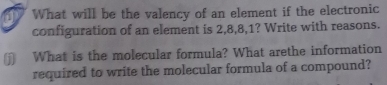 What will be the valency of an element if the electronic 
configuration of an element is 2, 8, 8, 1? Write with reasons. 
] What is the molecular formula? What arethe information 
required to write the molecular formula of a compound?