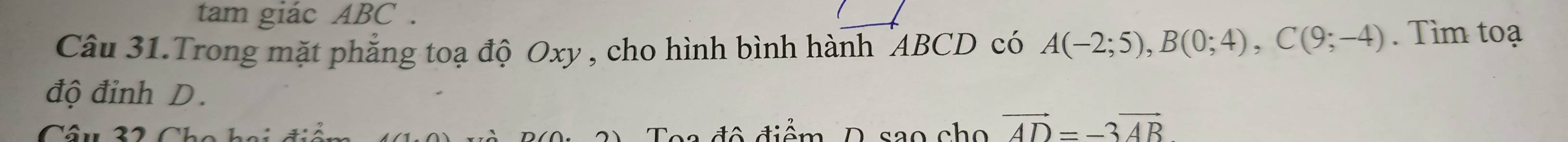 tam giác ABC. 
Câu 31.Trong mặt phẳng toạ độ Oxy , cho hình bình hành "ABCD có A(-2;5), B(0;4), C(9;-4). Tìm toạ 
độ đinh D. 
Câu 32 Cho hai điá Toa đô điểm D sao cho vector AD=-3vector AB