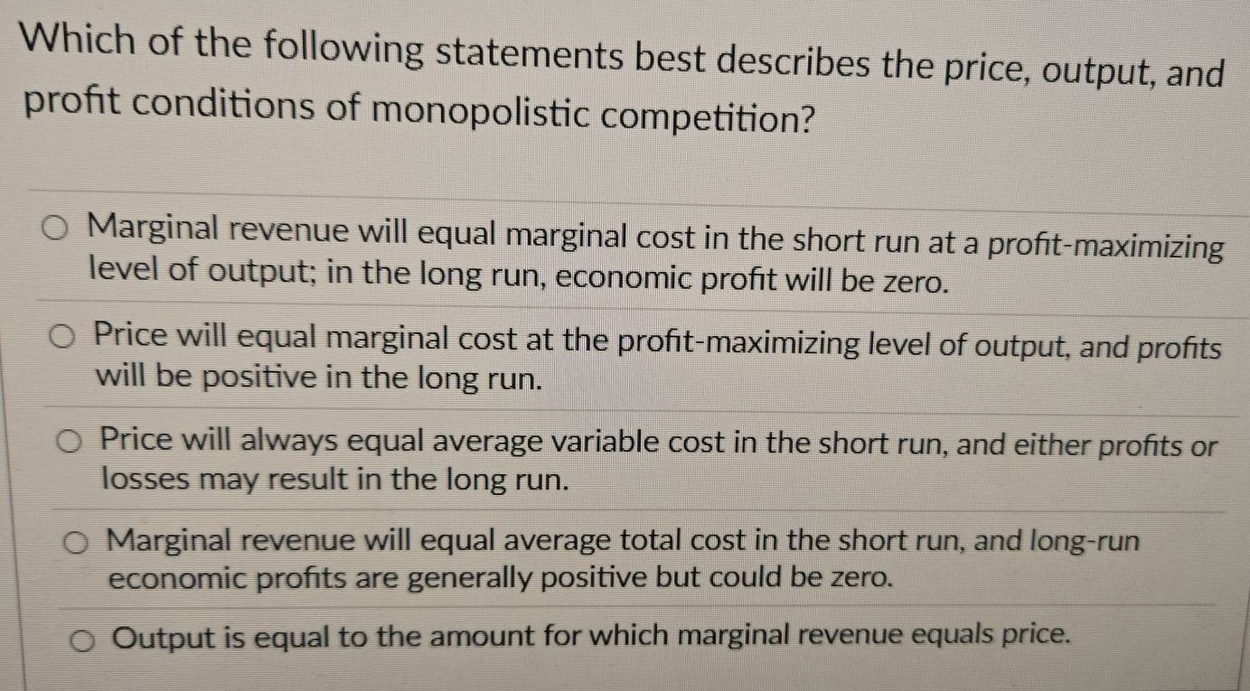 Which of the following statements best describes the price, output, and
profit conditions of monopolistic competition?
Marginal revenue will equal marginal cost in the short run at a proft-maximizing
level of output; in the long run, economic profıt will be zero.
Price will equal marginal cost at the profıt-maximizing level of output, and profts
will be positive in the long run.
Price will always equal average variable cost in the short run, and either profits or
losses may result in the long run.
Marginal revenue will equal average total cost in the short run, and long-run
economic profits are generally positive but could be zero.
Output is equal to the amount for which marginal revenue equals price.