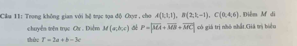 Trong không gian với hệ trục tọa độ Oxyz , cho A(1;1;1), B(2;1;-1), C(0;4;6). Điểm M di 
chuyền trên trục Ox. Điểm M(a;b;c) đề P=|overline MA+overline MB+overline MC| có giá trị nhỏ nhất.Giá trị biểu 
thức T=2a+b-3c