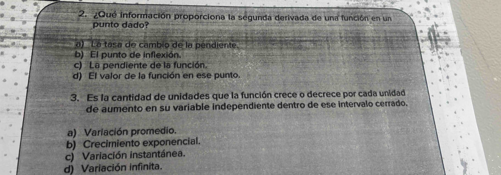 ¿Qué información proporciona la segunda derivada de una función en un
punto dado?
a) La tasa de cambio de la pendiente.
b) El punto de inflexión.
c) La pendiente de la función.
d) El valor de la función en ese punto.
3. Es la cantidad de unidades que la función crece o decrece por cada unidad
de aumento en su variable independiente dentro de ese intervalo cerrado.
a) Variación promedio.
b) Crecimiento exponencial.
c) Variación instantánea.
d) Variación infinita.