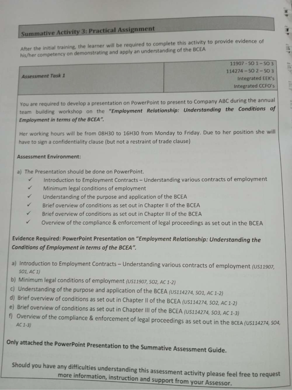 Summative Activity 3: Practical Assignment 
After the initial training, the learner will be required to complete this activity to provide evidence of 
his/her competency on demonstrating and apply an understanding of the BCEA 
11907 - SO 1 - SO 3 
114274 - SO 2 - SO 3 
Assessment Task 1 
Integrated EEK’s 
Integrated CCFO's 
You are required to develop a presentation on PowerPoint to present to Company ABC during the annual 
team building workshop on the “Employment Relationship: Understanding the Conditions of 
Employment in terms of the BCEA”. 
Her working hours will be from 08H30 to 16H30 from Monday to Friday. Due to her position she will 
have to sign a confidentiality clause (but not a restraint of trade clause) 
Assessment Environment: 
a) The Presentation should be done on PowerPoint. 
Introduction to Employment Contracts - Understanding various contracts of employment 
Minimum legal conditions of employment 
Understanding of the purpose and application of the BCEA 
Brief overview of conditions as set out in Chapter II of the BCEA 
Brief overview of conditions as set out in Chapter III of the BCEA 
Overview of the compliance & enforcement of legal proceedings as set out in the BCEA 
Evidence Required: PowerPoint Presentation on “Employment Relationship: Understanding the 
Conditions of Employment in terms of the BCEA”. 
a) Introduction to Employment Contracts - Understanding various contracts of employment (US11907, 
SO1, AC 1) 
b) Minimum legal conditions of employment (US11907, SO2, AC 1-2) 
c) Understanding of the purpose and application of the BCEA (US114274, SO1, AC 1-2) 
d) Brief overview of conditions as set out in Chapter II of the BCEA (US114274, SO2, AC 1-2) 
e) Brief overview of conditions as set out in Chapter III of the BCEA (US114274, SO3, AC 1-3) 
f) Overview of the compliance & enforcement of legal proceedings as set out in the BCEA (US114274, SO4, 
AC 1-3) 
Only attached the PowerPoint Presentation to the Summative Assessment Guide. 
Should you have any difficulties understanding this assessment activity please feel free to request 
more information, instruction and support from your Assessor.