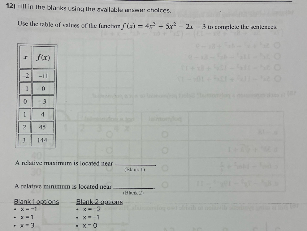 Fill in the blanks using the available answer choices.
Use the table of values of the function f(x)=4x^3+5x^2-2x-3 to complete the sentences.
A relative maximum is located near_
(Blank 1)
A relative minimum is located near_
(Blank 2)
Blank 1 options Blank 2 options
x=-1
x=-2
x=1
x=-1
x=3
x=0