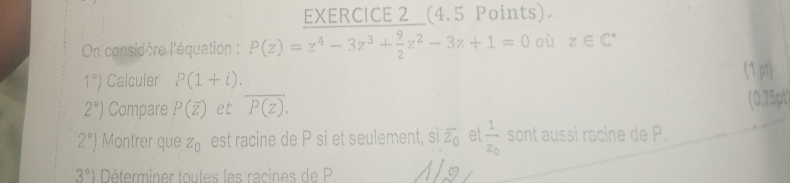 EXERCICE 2__(4.5 Points) 
On considère l'équation : P(z)=z^4-3z^3+ 9/2 z^2-3z+1=0 où z∈ C^*
1°) Calculer P(1+i). 
(1 pt)
2°) Compare P(overline z) et overline P(z). (0.75pt)
2°) Montrer que Z_0 est racine de P si et seulement, si overline z_0 et frac 1z_0 sont aussi racine de P.
3°1 Déterminer toutes les racines de P