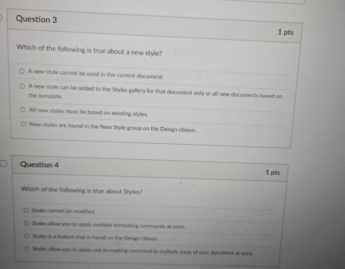 Which of the following is true about a new style?
A new style cannot be used in the current document.
A new style can be added to the Styles gallery for that document only or all new documents based on
the template.
All new styles must be based on existing styles.
New styles are found in the New Style group on the Design ribbon.
Question 4 1 pts
Which of the following is true about Styles?
Styles cannot be modified.
Styles allow you to apply multiple formatting commands at once.
Styles is a feature that is found on the Design ribbon.
Styles allow you to apply one formatting command to multiple areas of your document at once.