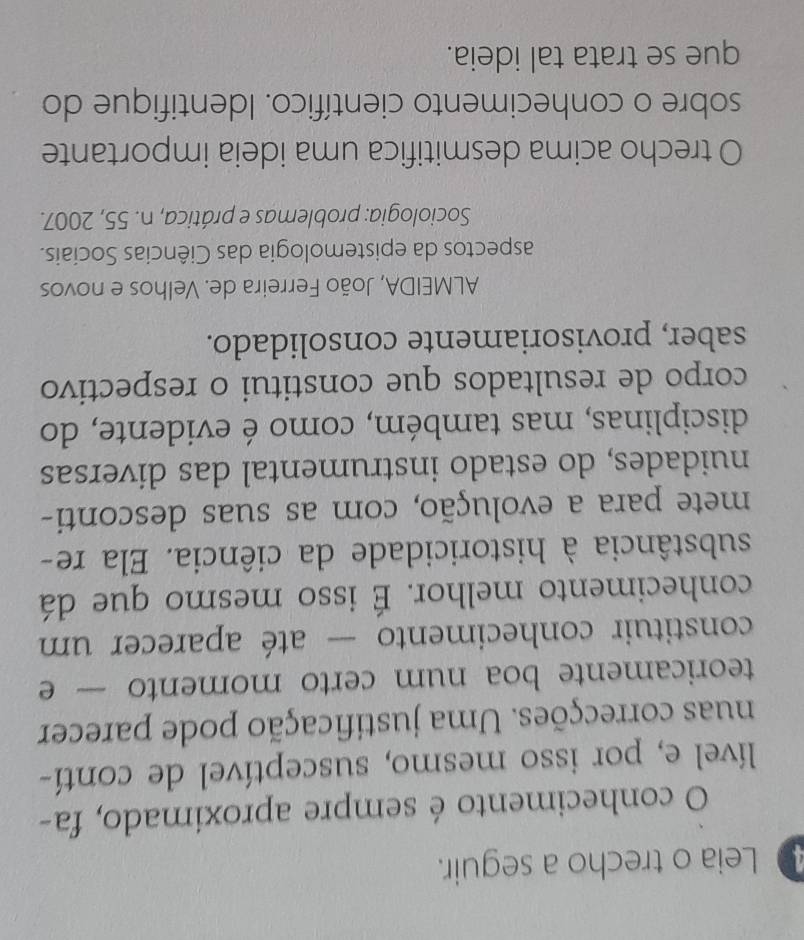 Leia o trecho a seguir. 
O conhecimento é sempre aproximado, fa- 
lível e, por isso mesmo, susceptível de contí- 
nuas correcções. Uma justificação pode parecer 
teoricamente boa num certo momento — e 
constituir conhecimento — até aparecer um 
conhecimento melhor. É isso mesmo que dá 
substância à historicidade da ciência. Ela re- 
mete para a evolução, com as suas desconti- 
nuidades, do estado instrumental das diversas 
disciplinas, mas também, como é evidente, do 
corpo de resultados que constitui o respectivo 
saber, provisoriamente consolidado. 
ALMEIDA, João Ferreira de. Velhos e novos 
aspectos da epistemologia das Ciências Sociais. 
Sociologia: problemas e prática, n. 55, 2007. 
O trecho acima desmitifica uma ideia importante 
sobre o conhecimento científico. Identifique do 
que se trata tal ideia.