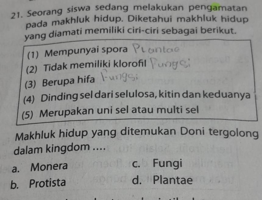 Seorang siswa sedang melakukan pengamatan
pada makhluk hidup. Diketahui makhluk hidup
yang diamati memiliki ciri-ciri sebagai berikut.
(1) Mempunyai spora
(2) Tidak memiliki klorofil
(3) Berupa hifa
(4) Dinding sel dari selulosa, kitin dan keduanya
(5) Merupakan uni sel atau multi sel
Makhluk hidup yang ditemukan Doni tergolong
dalam kingdom ....
a. Monera
c. Fungi
b. Protista
d. Plantae